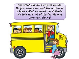 We went out on a trip to Conde
Duque, where we met the author of
a book called Anastasia la Valiente.
 He told us a lot of stories. He was
         very very funny!
 