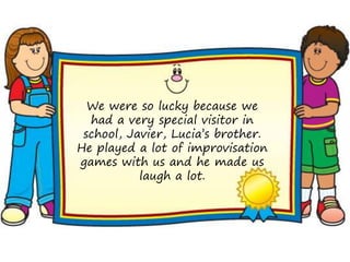 We were so lucky because we
  had a very special visitor in
 school, Javier, Lucia’s brother.
He played a lot of improvisation
games with us and he made us
           laugh a lot.
 