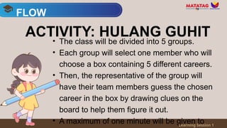 • The class will be divided into 5 groups.
• Each group will select one member who will
choose a box containing 5 different careers.
• Then, the representative of the group will
have their team members guess the chosen
career in the box by drawing clues on the
board to help them figure it out.
• A maximum of one minute will be given to
FLOW
Learning Session 1
ACTIVITY: HULANG GUHIT
 