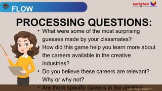• What were some of the most surprising
guesses made by your classmates?
• How did this game help you learn more about
the careers available in the creative
industries?
• Do you believe these careers are relevant?
Why or why not?
• Are there specific careers in the creative
FLOW
Learning Session 1
PROCESSING QUESTIONS:
 