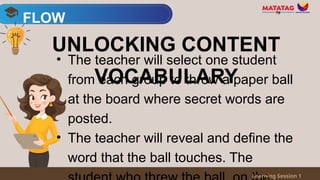 • The teacher will select one student
from each group to throw a paper ball
at the board where secret words are
posted.
• The teacher will reveal and define the
word that the ball touches. The
FLOW
Learning Session 1
UNLOCKING CONTENT
VOCABULARY
 
