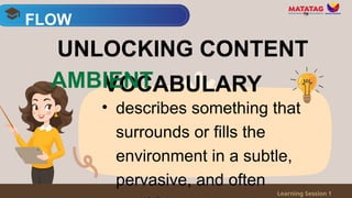 • describes something that
surrounds or fills the
environment in a subtle,
pervasive, and often
FLOW
Learning Session 1
UNLOCKING CONTENT
VOCABULARY
AMBIENT
 