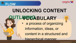 • a process of organizing
information, ideas, or
content in a structured and
hierarchical manner.
FLOW
Learning Session 1
UNLOCKING CONTENT
VOCABULARY
OUTLINING
 