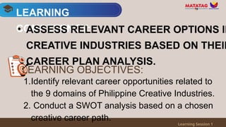 LEARNING
COMPETENCY:
Learning Session 1
• ASSESS RELEVANT CAREER OPTIONS IN
CREATIVE INDUSTRIES BASED ON THEIR
CAREER PLAN ANALYSIS.
1.Identify relevant career opportunities related to
the 9 domains of Philippine Creative Industries.
2. Conduct a SWOT analysis based on a chosen
creative career path.
LEARNING OBJECTIVES:
 