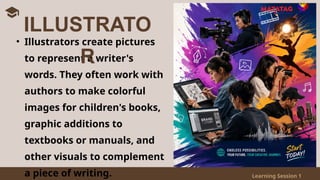 Learning Session 1
• Illustrators create pictures
to represent a writer's
words. They often work with
authors to make colorful
images for children's books,
graphic additions to
textbooks or manuals, and
other visuals to complement
a piece of writing.
ILLUSTRATO
R
 