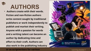 Learning Session 1
• Authors create with their words.
Fiction and non-fiction authors
write content sought by traditional
publishers or work independently to
publish and market their writing.
Anyone with a passion for words
and a writing talent can become an
author by dedicating time and
effort to their craft. Authors can
also work in the publishing industry
or as scriptwriters for various
AUTHORS
 