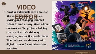 Learning Session 1-2
• Creative individuals with a love for
film can work as video editors,
revising and changing recorded
videos to craft a story. Video editors
can work on film projects, helping
create a director's vision by
arranging scenes like puzzle pieces.
Video editors can also work with
digital content for social media or
websites
VIDEO
EDITOR
 