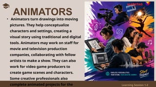Learning Session 1-2
• Animators turn drawings into moving
pictures. They help conceptualize
characters and settings, creating a
visual story using traditional and digital
tools. Animators may work on staff for
movie and television production
companies, collaborating with fellow
artists to make a show. They can also
work for video game producers to
create game scenes and characters.
Some creative professionals also
complete animated projects for the
ANIMATORS
 