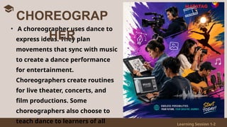 Learning Session 1-2
• A choreographer uses dance to
express ideas. They plan
movements that sync with music
to create a dance performance
for entertainment.
Choreographers create routines
for live theater, concerts, and
film productions. Some
choreographers also choose to
teach dance to learners of all
CHOREOGRAP
HER
 