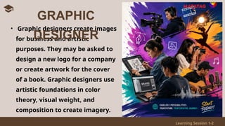 Learning Session 1-2
• Graphic designers create images
for business and artistic
purposes. They may be asked to
design a new logo for a company
or create artwork for the cover
of a book. Graphic designers use
artistic foundations in color
theory, visual weight, and
composition to create imagery.
GRAPHIC
DESIGNER
 