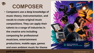 Learning Session 1-2
• Composers use a deep knowledge of
music theory, instrumentation, and
vocals to create original music
compositions. They can apply their
talents to a range of industries in
the creative arts including
composing for professional
musicians, entertainment
productions, mobile apps, games
and even ambient music for theme
park attractions
COMPOSER
 