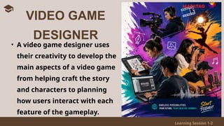 Learning Session 1-2
• A video game designer uses
their creativity to develop the
main aspects of a video game
from helping craft the story
and characters to planning
how users interact with each
feature of the gameplay.
VIDEO GAME
DESIGNER
 