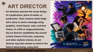 Learning Session 1-2
• Art directors oversee the visual design
of a publication, piece of media, or
production. Their creative vision helps
tell a story or send a message using
graphics, visual layout, color, and font
choice. In a film or stage production,
the art director establishes the overall
artistic theme of the sets, costumes,
and other stylistic choices. An art
director may also choose to work in the
field of advertising, using their
creativity to blend artistic expression
ART DIRECTOR
 