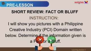 PRE-LESSON
Learning Session 1
SHORT REVIEW: FACT OR BLUFF
I will show you pictures with a Philippine
Creative Industry (PCI) Domain written
below. Determine if the information given is
a Fact or a Bluff.
INSTRUCTION:
 