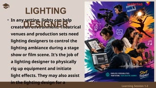 Learning Session 1-2
• In any setting, lights can help
create an environment. Theatrical
venues and production sets need
lighting designers to control the
lighting ambiance during a stage
show or film scene. It's the job of
a lighting designer to physically
rig up equipment and initiate
light effects. They may also assist
in the lighting design for a
LIGHTING
DESIGNER
 