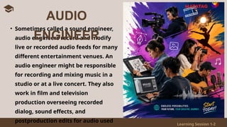 Learning Session 1-2
• Sometimes called a sound engineer,
audio engineers record and modify
live or recorded audio feeds for many
different entertainment venues. An
audio engineer might be responsible
for recording and mixing music in a
studio or at a live concert. They also
work in film and television
production overseeing recorded
dialog, sound effects, and
postproduction edits for audio used
AUDIO
ENGINEER
 