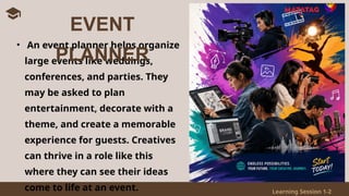 Learning Session 1-2
• An event planner helps organize
large events like weddings,
conferences, and parties. They
may be asked to plan
entertainment, decorate with a
theme, and create a memorable
experience for guests. Creatives
can thrive in a role like this
where they can see their ideas
come to life at an event.
EVENT
PLANNER
 
