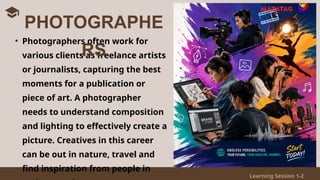 Learning Session 1-2
• Photographers often work for
various clients as freelance artists
or journalists, capturing the best
moments for a publication or
piece of art. A photographer
needs to understand composition
and lighting to effectively create a
picture. Creatives in this career
can be out in nature, travel and
find inspiration from people in
PHOTOGRAPHE
RS
 