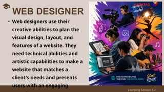 Learning Session 1-2
• Web designers use their
creative abilities to plan the
visual design, layout, and
features of a website. They
need technical abilities and
artistic capabilities to make a
website that matches a
client's needs and presents
users with an engaging
WEB DESIGNER
 