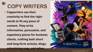 Learning Session 1-2
• Copywriters use their
creativity to find the right
words to fit any piece of
content. They write
informative, persuasive, and
expository pieces for business
clients, crafting both short
and long-form articles, blogs,
advertising copy, and other
COPY WRITERS
 