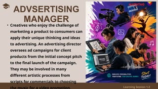 Learning Session 1-2
• Creatives who enjoy the challenge of
marketing a product to consumers can
apply their unique thinking and ideas
to advertising. An advertising director
oversees ad campaigns for client
products from the initial concept pitch
to the final launch of the campaign.
They may be involved in many
different artistic processes from
scripts for commercials to choosing
ADVSERTISING
MANAGER
 