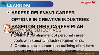 LEARNING
COMPETENCY:
Learning Session 3-4
• ASSESS RELEVANT CAREER
OPTIONS IN CREATIVE INDUSTRIES
BASED ON THEIR CAREER PLAN
ANALYSIS.
1.Evaluate the alignment of personal career
goals with specific industry requirements.
2. Create a basic career plan outlining short-term
actions for a chosen creative industry role.
LEARNING OBJECTIVES:
 