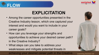 • Among the career opportunities presented in the
Creative Industry lesson, which one captured your
interest and would you want to include in your
career goals?
• How can you leverage your strengths and
opportunities to achieve your desired career path?
in the Creative Industry?
• What steps can you take to address your
weaknesses and mitigate potential threats in
achieving your desired career path in the Creative
FLOW
Learning Session 3-4
EXPLICITATION
 