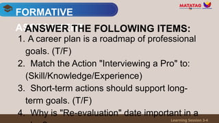 1. A career plan is a roadmap of professional
goals. (T/F)
2. Match the Action "Interviewing a Pro" to:
(Skill/Knowledge/Experience)
3. Short-term actions should support long-
term goals. (T/F)
4. Why is "Re-evaluation" date important in a
FORMATIVE
ASSESSMENT
Learning Session 3-4
ANSWER THE FOLLOWING ITEMS:
 