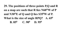 29. The positions of three points P,Q and R
on a map are such that R lies N60OW of P
and N30OE of Q and Q lies S350W of P.
What is the size of angle RPQ? A. 650
B. 850 C. 900 D. 950
 