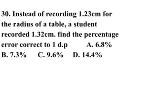 30. Instead of recording 1.23cm for
the radius of a table, a student
recorded 1.32cm. find the percentage
error correct to 1 d.p A. 6.8%
B. 7.3% C. 9.6% D. 14.4%
 