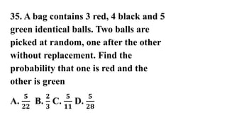 35. A bag contains 3 red, 4 black and 5
green identical balls. Two balls are
picked at random, one after the other
without replacement. Find the
probability that one is red and the
other is green
A.
𝟓
𝟐𝟐
B.
𝟐
𝟑
C.
𝟓
𝟏𝟏
D.
𝟓
𝟐𝟖
 