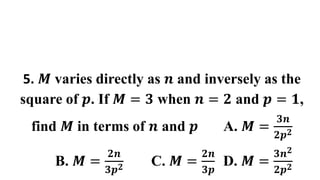 5. 𝑴 varies directly as 𝒏 and inversely as the
square of 𝒑. If 𝑴 = 𝟑 when 𝒏 = 𝟐 and 𝒑 = 𝟏,
find 𝑴 in terms of 𝒏 and 𝒑 A. 𝑴 =
𝟑𝒏
𝟐𝒑𝟐
B. 𝑴 =
𝟐𝒏
𝟑𝒑𝟐 C. 𝑴 =
𝟐𝒏
𝟑𝒑
D. 𝑴 =
𝟑𝒏𝟐
𝟐𝒑𝟐
 