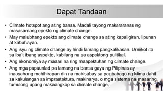Dapat Tandaan
• Climate hotspot ang ating bansa. Madali tayong makararanas ng
masasamang epekto ng climate change.
• May malubhang epekto ang climate change sa ating kapaligiran, lipunan
at kabuhayan.
• Ang isyu ng climate change ay hindi lamang pangkalikasan. Umiikot ito
sa iba’t ibang aspekto, kabilang na sa aspektong pulitikal.
• Ang ekonomiya ay maaari na ring maapektuhan ng climate change.
• Ang mga papaunlad pa lamang na bansa gaya ng Pilipinas ay
inaasahang mahihirapan din na makisabay sa pagbabago ng klima dahil
sa kakulangan sa imprastaktura, makinarya, o mga sistema na maaaring
tumulong upang makaangkop sa climate change.
 