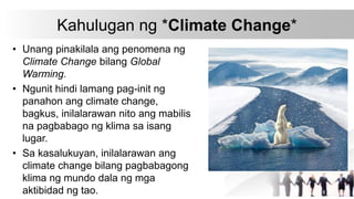 Kahulugan ng *Climate Change*
• Unang pinakilala ang penomena ng
Climate Change bilang Global
Warming.
• Ngunit hindi lamang pag-init ng
panahon ang climate change,
bagkus, inilalarawan nito ang mabilis
na pagbabago ng klima sa isang
lugar.
• Sa kasalukuyan, inilalarawan ang
climate change bilang pagbabagong
klima ng mundo dala ng mga
aktibidad ng tao.
 
