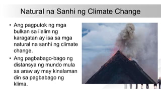 Natural na Sanhi ng Climate Change
• Ang pagputok ng mga
bulkan sa ilalim ng
karagatan ay isa sa mga
natural na sanhi ng climate
change.
• Ang pagbabago-bago ng
distansya ng mundo mula
sa araw ay may kinalaman
din sa pagbabago ng
klima.
 