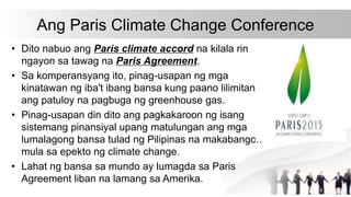 Ang Paris Climate Change Conference
• Dito nabuo ang Paris climate accord na kilala rin
ngayon sa tawag na Paris Agreement.
• Sa komperansyang ito, pinag-usapan ng mga
kinatawan ng iba't ibang bansa kung paano lilimitan
ang patuloy na pagbuga ng greenhouse gas.
• Pinag-usapan din dito ang pagkakaroon ng isang
sistemang pinansiyal upang matulungan ang mga
lumalagong bansa tulad ng Pilipinas na makabangon
mula sa epekto ng climate change.
• Lahat ng bansa sa mundo ay lumagda sa Paris
Agreement liban na lamang sa Amerika.
 