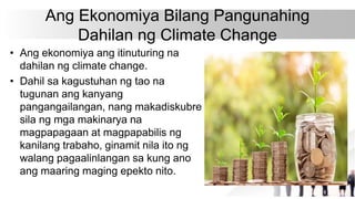 Ang Ekonomiya Bilang Pangunahing
Dahilan ng Climate Change
• Ang ekonomiya ang itinuturing na
dahilan ng climate change.
• Dahil sa kagustuhan ng tao na
tugunan ang kanyang
pangangailangan, nang makadiskubre
sila ng mga makinarya na
magpapagaan at magpapabilis ng
kanilang trabaho, ginamit nila ito ng
walang pagaalinlangan sa kung ano
ang maaring maging epekto nito.
 