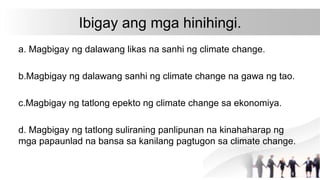 Ibigay ang mga hinihingi.
a. Magbigay ng dalawang likas na sanhi ng climate change.
b.Magbigay ng dalawang sanhi ng climate change na gawa ng tao.
c.Magbigay ng tatlong epekto ng climate change sa ekonomiya.
d. Magbigay ng tatlong suliraning panlipunan na kinahaharap ng
mga papaunlad na bansa sa kanilang pagtugon sa climate change.
 