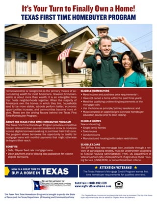 It’s Your Turn to Finally Own a Home!
                TEXAS FIRST TIME HOMEBUYER PROGRAM




 Homeownership is recognized as the primary means of ac-                ELIGIBLE HOMEBUYERS
 cumulating wealth for most Americans. However, homeown-                • Meet income and purchase price requirements*;
 ership is about more than wealth; it is an intangible force            • Have not owned a home within the past three years;
 that holds neighborhoods together. When the majority of                • Meet the qualifying underwriting requirements of the
 Americans own the homes in which they live, households                   mortgage loan;
 tend to be more stable, schools perform better, economic
 opportunities increase, and communities become more vi-                • Use the home as principle/primary residence; and
 able. These are the driving factors behind the Texas First             • Must complete an approved pre-purchase homebuyer
 Time Homebuyer Program.                                                  education course prior to loan closing.

 ABOUT THE TEXAS FIRST TIME HOMEBUYER PROGRAM                           ELIGIBLE HOMES
 The Texas First Time Homebuyer Program provides competitive            New and existing:
 interest rates and down payment assistance to low to moderate          • Single family homes
 income eligible borrowers seeking to purchase their first home.        • Townhouses
 The program allows borrowers the opportunity to qualify for            • Condominiums
 mortgage loans with monthly payments that might otherwise              • Manufactured housing (with certain restrictions)
 be beyond their reach.
                                                                        ELIGIBLE LOANS
 BENEFITS                                                               The 30-Year fixed rate mortgage loan, available through a net-
 • Safe, 30-year fixed rate mortgage loans                              work of participating lenders, must be underwritten according
 • Down payment and/or closing cost assistance for income-              to Federal Housing Administration (FHA), US Department of
   eligible borrowers.                                                  Veterans Affairs (VA), US Department of Agriculture Rural Hous-
                                                                        ing Service (USDA/RHS), or conventional loan criteria.



                                    TEXAS
      NOW IS A GREAT TIME TO
                                                                                                ATTENTION VETERANS!
                                                                           The Texas Veteran’s Mortgage Credit Program waives first
      BUY A HOME IN                                                          time homebuyer requirements for qualified veterans.


                                                                    Toll Free: 1.800.792.1119
                                                                    www.myfirsttexashome.com

The Texas First Time Homebuyer Program is brought to you by the State   * For Targeted Areas, income and purchase price limits may be increased. The first time home-
of Texas and the Texas Department of Housing and Community Affairs.     buyer requirement may also be waived for Targeted Areas and Veterans.
 