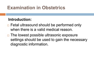 Examination in Obstetrics
Introduction:
 Fetal ultrasound should be performed only
when there is a valid medical reason.
 The lowest possible ultrasonic exposure
settings should be used to gain the necessary
diagnostic information.
 