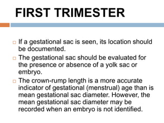  If a gestational sac is seen, its location should
be documented.
 The gestational sac should be evaluated for
the presence or absence of a yolk sac or
embryo.
 The crown-rump length is a more accurate
indicator of gestational (menstrual) age than is
mean gestational sac diameter. However, the
mean gestational sac diameter may be
recorded when an embryo is not identified.
FIRST TRIMESTER
 