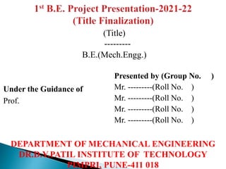 (Title)
---------
B.E.(Mech.Engg.)
Presented by (Group No. )
Mr. ---------(Roll No. )
Mr. ---------(Roll No. )
Mr. ---------(Roll No. )
Mr. ---------(Roll No. )
DEPARTMENT OF MECHANICAL ENGINEERING
DR.D.Y.PATIL INSTITUTE OF TECHNOLOGY
PIMPRI, PUNE-411 018
Under the Guidance of
Prof.
 