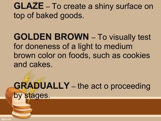 GLAZE – To create a shiny surface on
top of baked goods.
GOLDEN BROWN – To visually test
for doneness of a light to medium
brown color on foods, such as cookies
and cakes.
GRADUALLY – the act o proceeding
by stages.
 