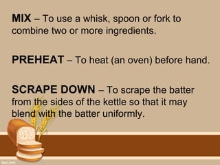 MIX – To use a whisk, spoon or fork to
combine two or more ingredients.
PREHEAT – To heat (an oven) before hand.
SCRAPE DOWN – To scrape the batter
from the sides of the kettle so that it may
blend with the batter uniformly.
 