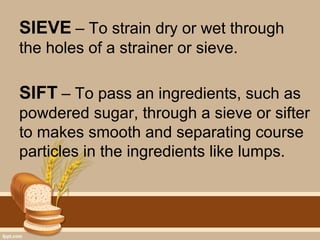 SIEVE – To strain dry or wet through
the holes of a strainer or sieve.
SIFT – To pass an ingredients, such as
powdered sugar, through a sieve or sifter
to makes smooth and separating course
particles in the ingredients like lumps.
 
