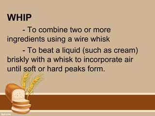 WHIP
- To combine two or more
ingredients using a wire whisk
- To beat a liquid (such as cream)
briskly with a whisk to incorporate air
until soft or hard peaks form.
 