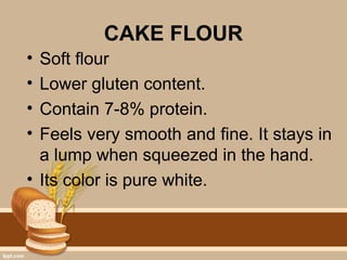 CAKE FLOUR
• Soft flour
• Lower gluten content.
• Contain 7-8% protein.
• Feels very smooth and fine. It stays in
a lump when squeezed in the hand.
• Its color is pure white.
 