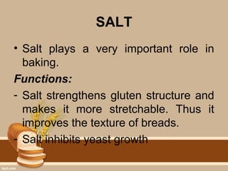 SALT
• Salt plays a very important role in
baking.
Functions:
- Salt strengthens gluten structure and
makes it more stretchable. Thus it
improves the texture of breads.
- Salt inhibits yeast growth
 