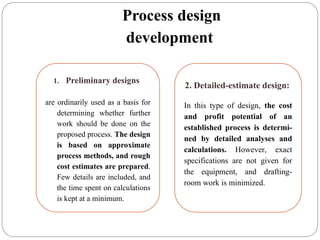 Process design
development
1. Preliminary designs
are ordinarily used as a basis for
determining whether further
work should be done on the
proposed process. The design
is based on approximate
process methods, and rough
cost estimates are prepared.
Few details are included, and
the time spent on calculations
is kept at a minimum.
2. Detailed-estimate design:
In this type of design, the cost
and profit potential of an
established process is determi-
ned by detailed analyses and
calculations. However, exact
specifications are not given for
the equipment, and drafting-
room work is minimized.
 