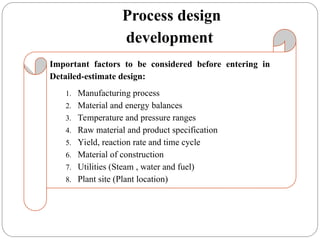 Process design
development
Important factors to be considered before entering in
Detailed-estimate design:
1. Manufacturing process
2. Material and energy balances
3. Temperature and pressure ranges
4. Raw material and product specification
5. Yield, reaction rate and time cycle
6. Material of construction
7. Utilities (Steam , water and fuel)
8. Plant site (Plant location)
 